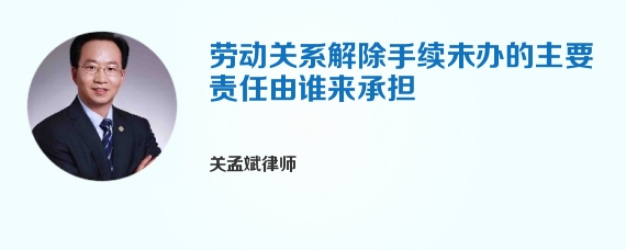 劳动关系解除手续未办的主要责任由谁来承担