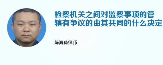 检察机关之间对监察事项的管辖有争议的由其共同的什么决定