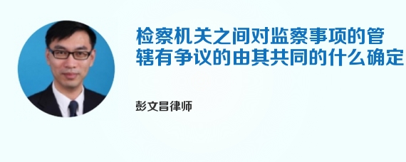 检察机关之间对监察事项的管辖有争议的由其共同的什么确定